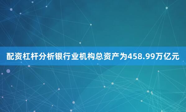 配资杠杆分析银行业机构总资产为458.99万亿元