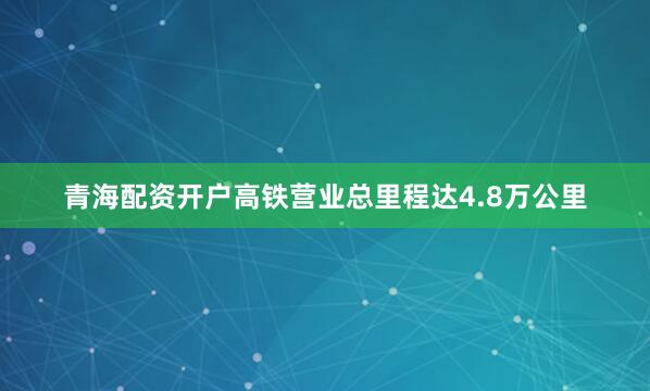 青海配资开户高铁营业总里程达4.8万公里