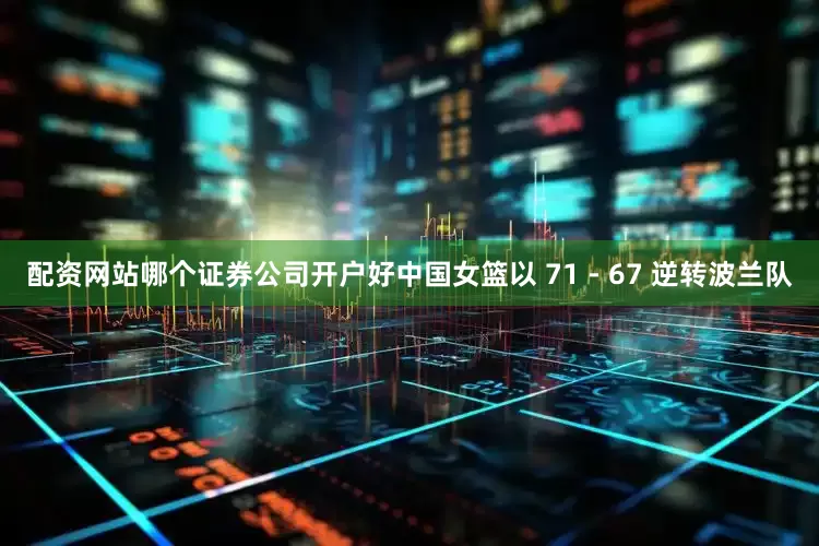 配资网站哪个证券公司开户好中国女篮以 71 - 67 逆转波兰队