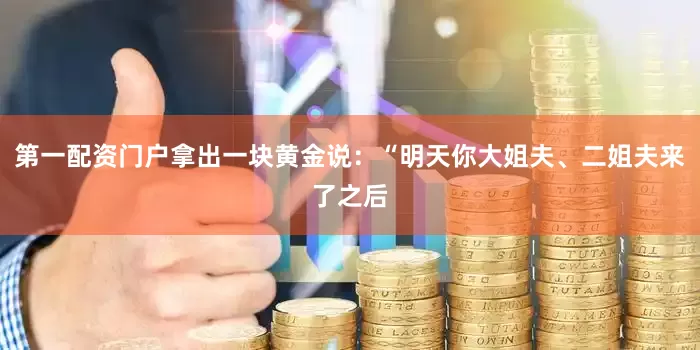 第一配资门户拿出一块黄金说：“明天你大姐夫、二姐夫来了之后