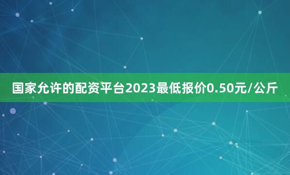 国家允许的配资平台2023最低报价0.50元/公斤