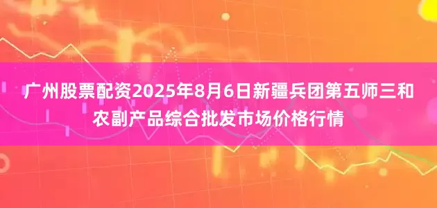 广州股票配资2025年8月6日新疆兵团第五师三和农副产品综合批发市场价格行情