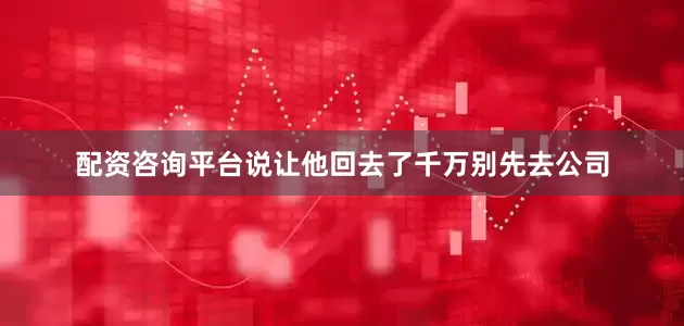 配资咨询平台说让他回去了千万别先去公司